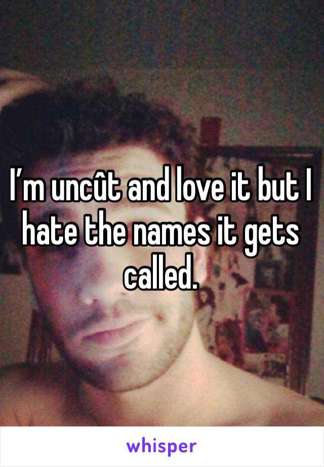 I’m uncût and love it but I hate the names it gets called.