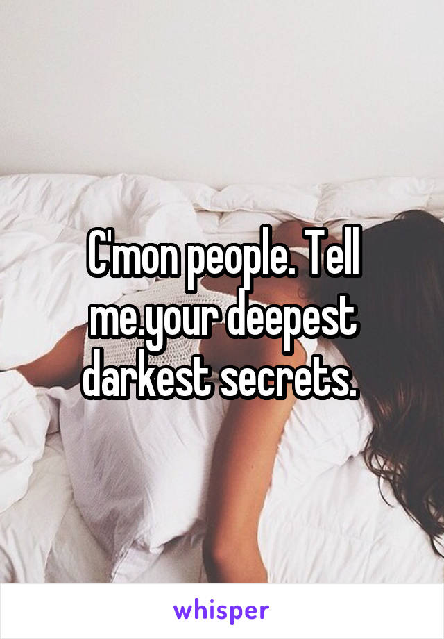 C'mon people. Tell me.your deepest darkest secrets. 