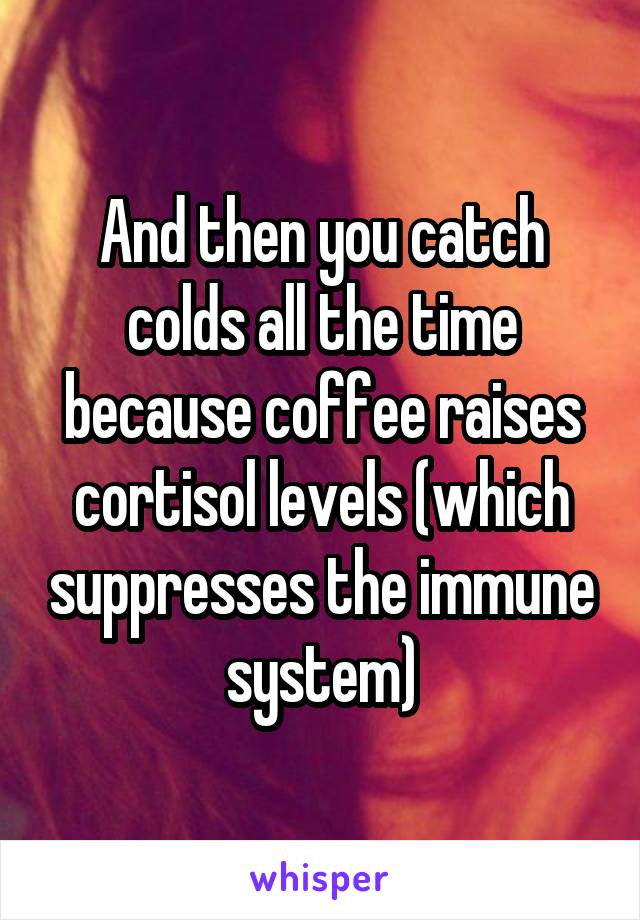 And then you catch colds all the time because coffee raises cortisol levels (which suppresses the immune system)