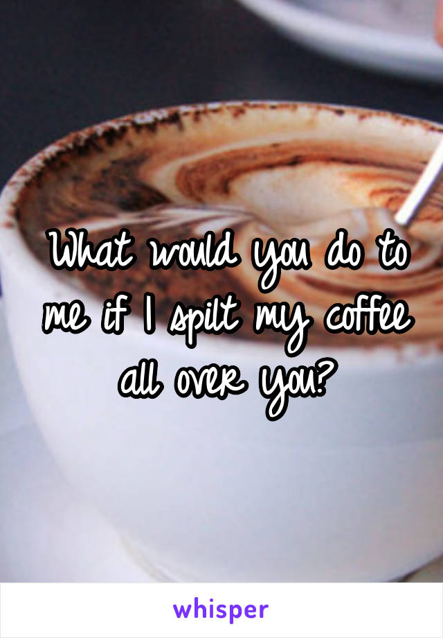 What would you do to me if I spilt my coffee all over you?