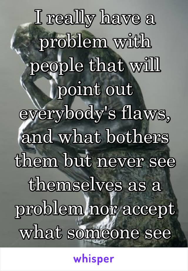 I really have a problem with people that will point out everybody's flaws, and what bothers them but never see themselves as a problem nor accept what someone see as their flaw.