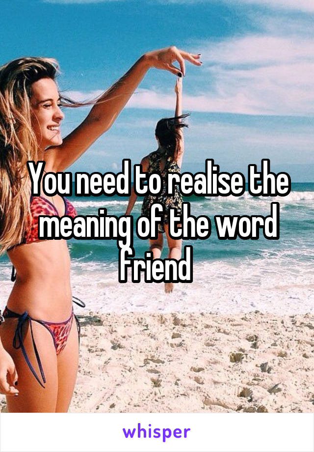 You need to realise the meaning of the word friend 