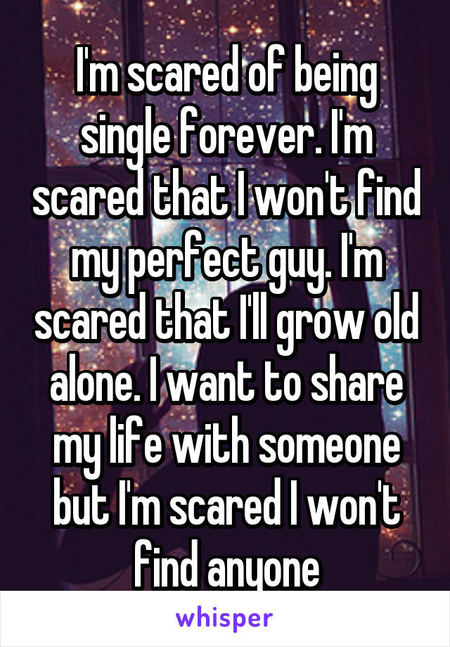 I'm scared of being single forever. I'm scared that I won't find my perfect guy. I'm scared that I'll grow old alone. I want to share my life with someone but I'm scared I won't find anyone