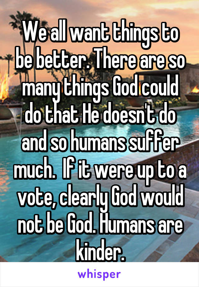 We all want things to be better. There are so many things God could do that He doesn't do and so humans suffer much.  If it were up to a vote, clearly God would not be God. Humans are kinder.