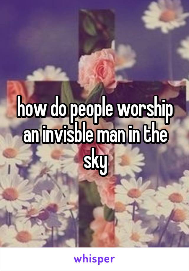 how do people worship an invisble man in the sky