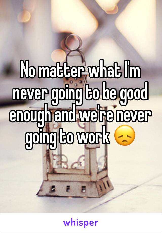 No matter what I'm never going to be good enough and we're never going to work 😞