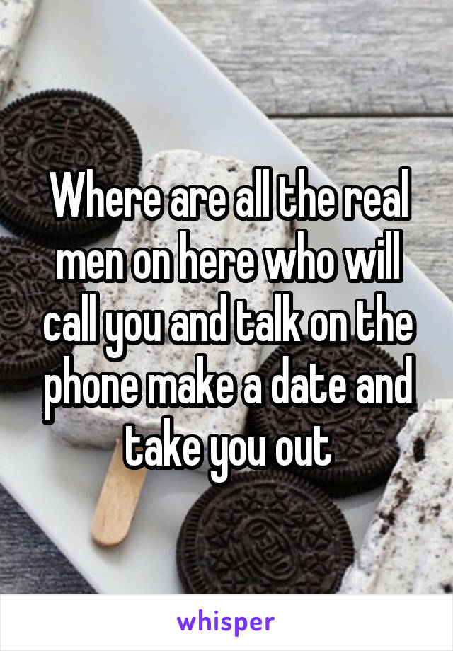Where are all the real men on here who will call you and talk on the phone make a date and take you out