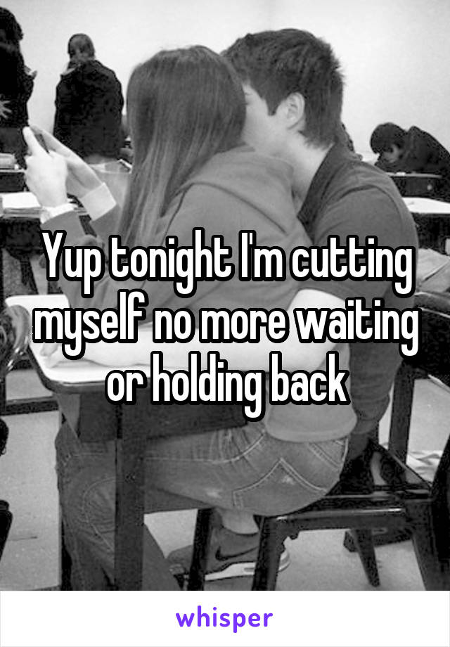 Yup tonight I'm cutting myself no more waiting or holding back
