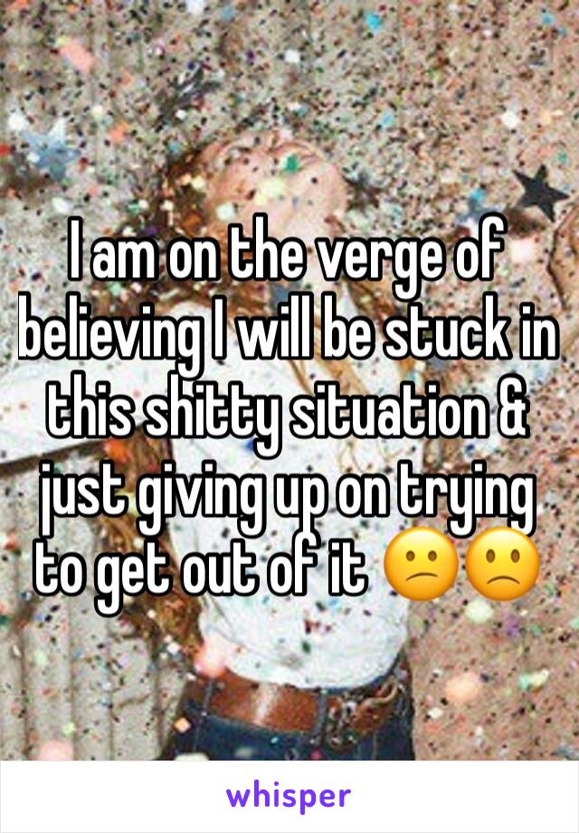 I am on the verge of believing I will be stuck in this shitty situation & just giving up on trying to get out of it 😕🙁
