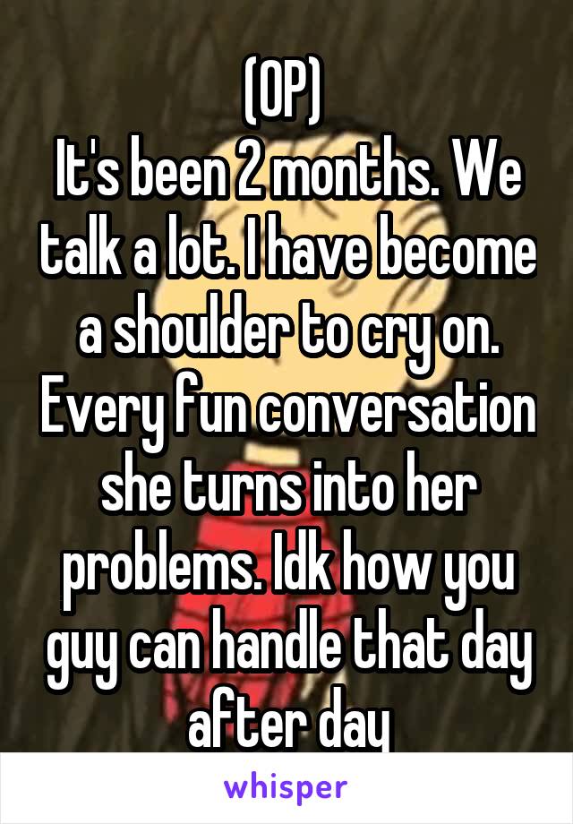 (OP) 
It's been 2 months. We talk a lot. I have become a shoulder to cry on. Every fun conversation she turns into her problems. Idk how you guy can handle that day after day