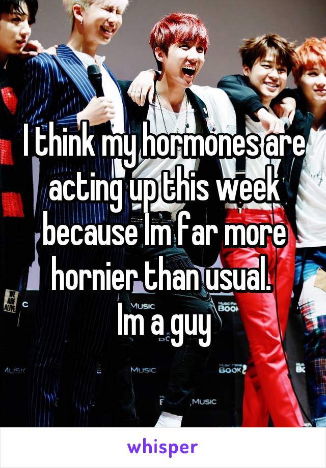 I think my hormones are acting up this week because Im far more hornier than usual. 
Im a guy
