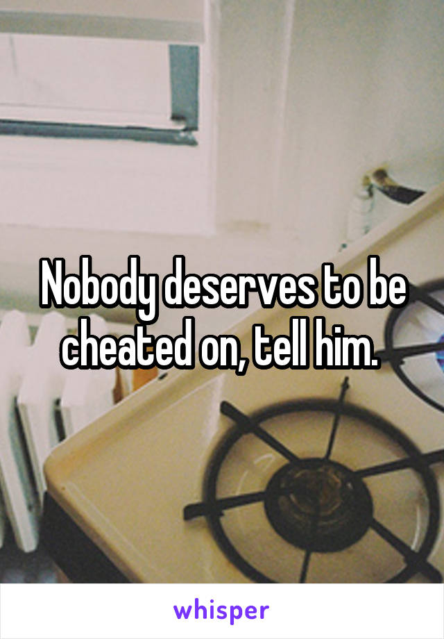 Nobody deserves to be cheated on, tell him. 