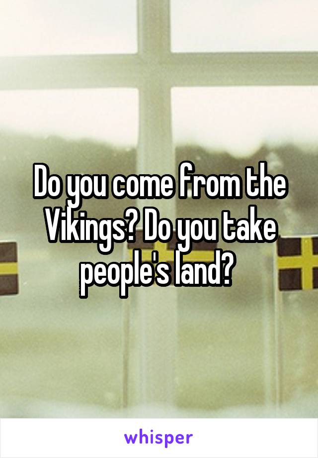 Do you come from the Vikings? Do you take people's land? 