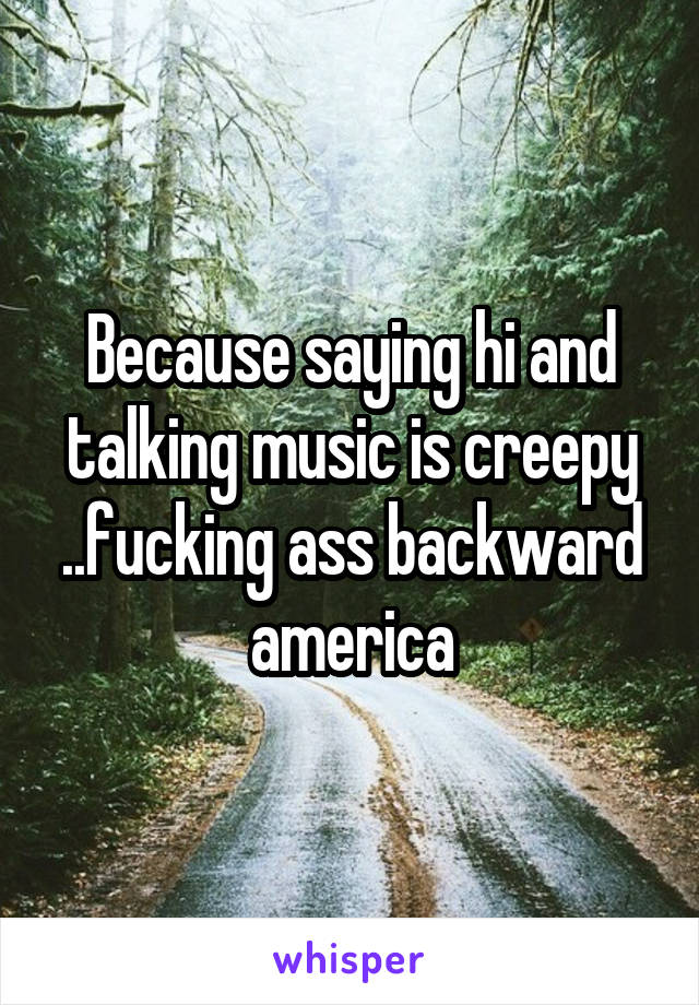 Because saying hi and talking music is creepy ..fucking ass backward america