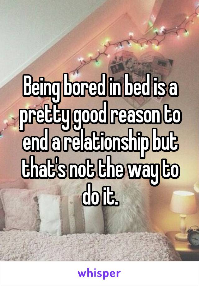 Being bored in bed is a pretty good reason to end a relationship but that's not the way to do it.