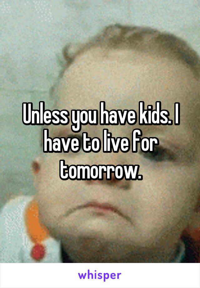 Unless you have kids. I have to live for tomorrow.
