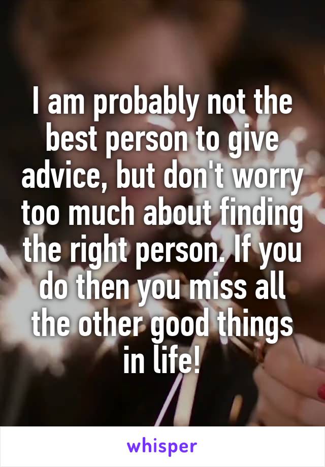 I am probably not the best person to give advice, but don't worry too much about finding the right person. If you do then you miss all the other good things in life!