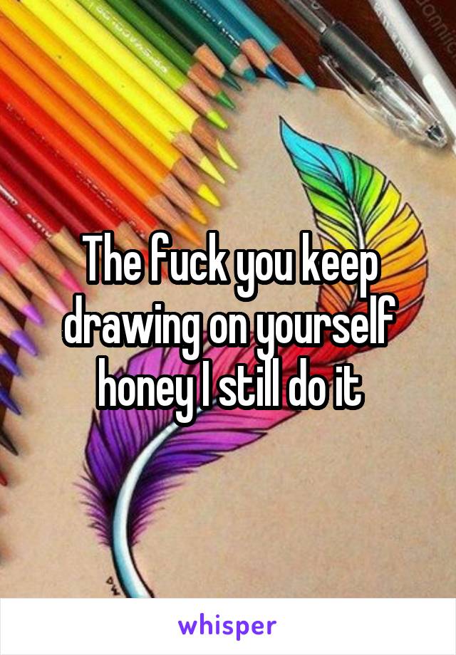 The fuck you keep drawing on yourself honey I still do it