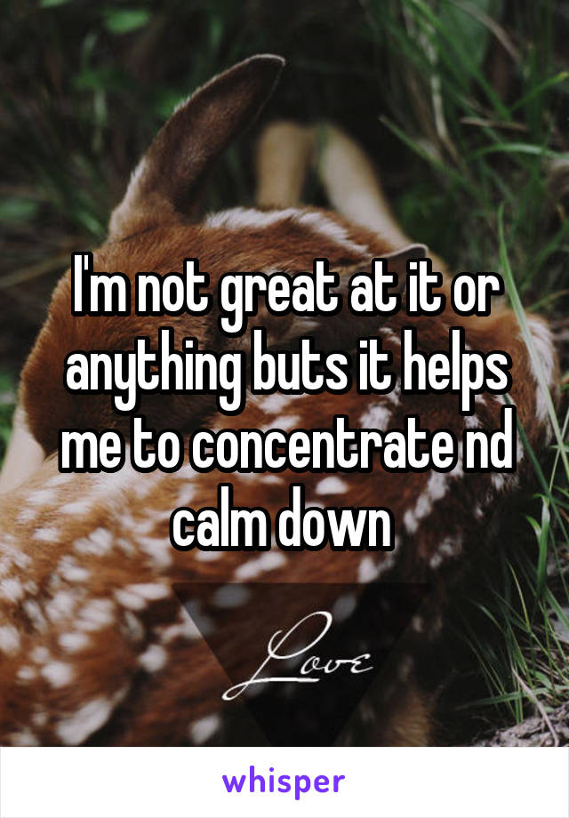 I'm not great at it or anything buts it helps me to concentrate nd calm down 