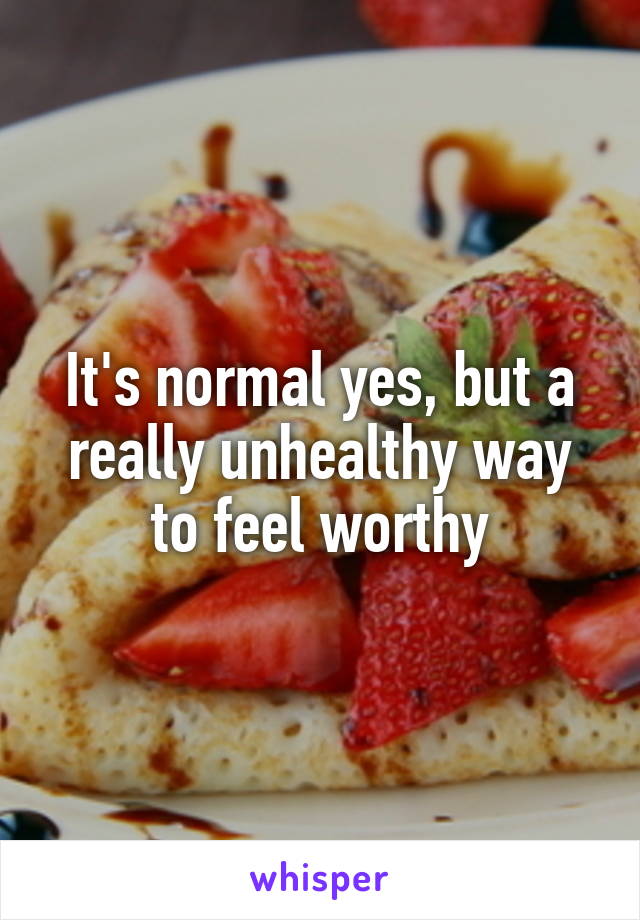 It's normal yes, but a really unhealthy way to feel worthy