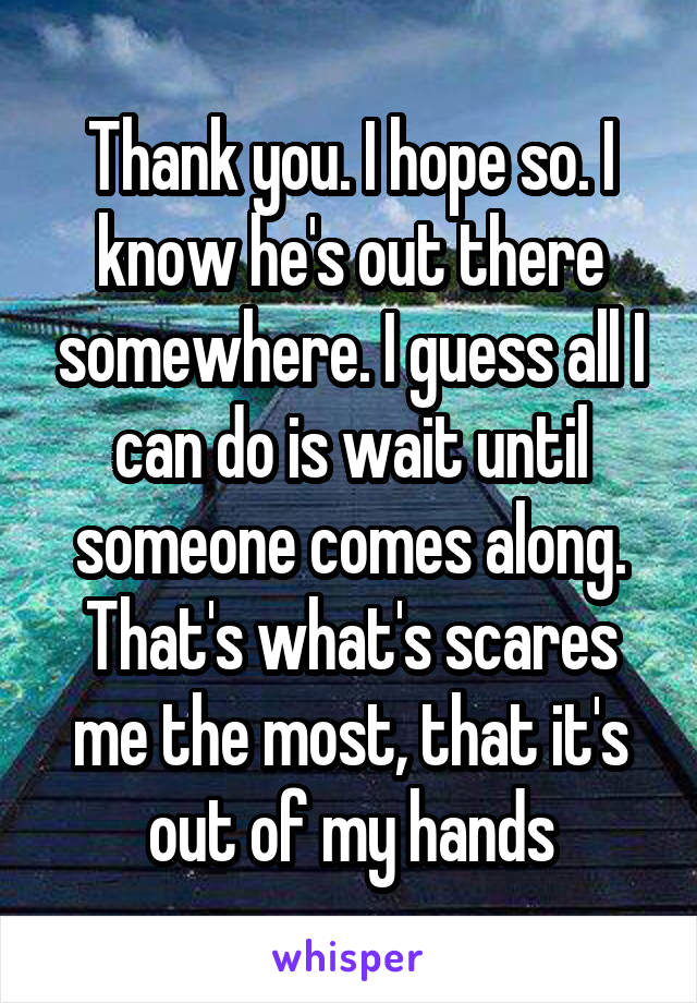 Thank you. I hope so. I know he's out there somewhere. I guess all I can do is wait until someone comes along. That's what's scares me the most, that it's out of my hands