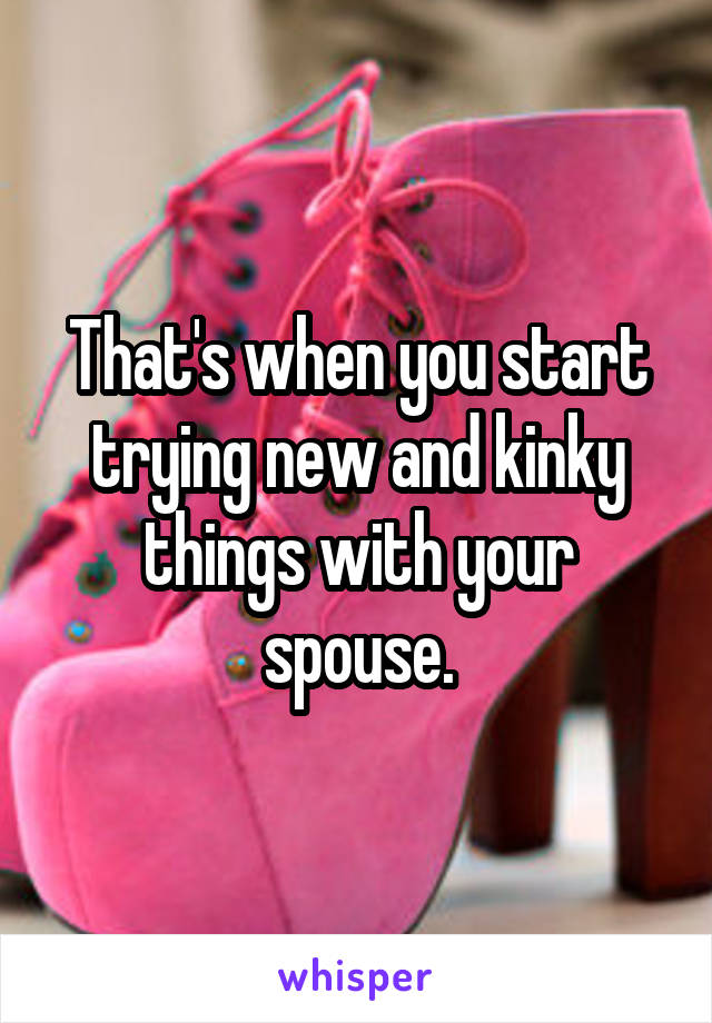 That's when you start trying new and kinky things with your spouse.