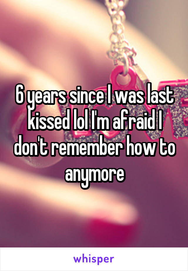 6 years since I was last kissed lol I'm afraid I don't remember how to anymore