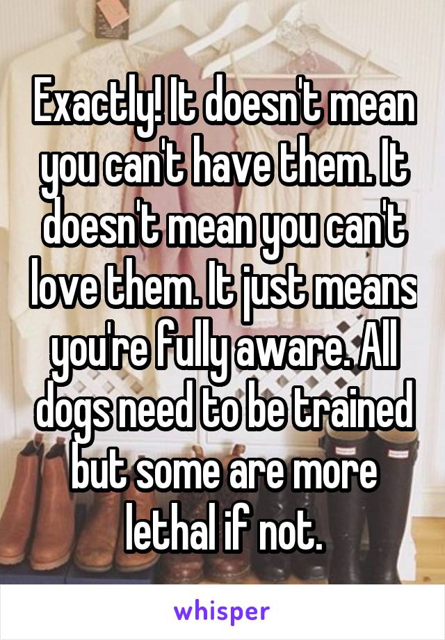 Exactly! It doesn't mean you can't have them. It doesn't mean you can't love them. It just means you're fully aware. All dogs need to be trained but some are more lethal if not.