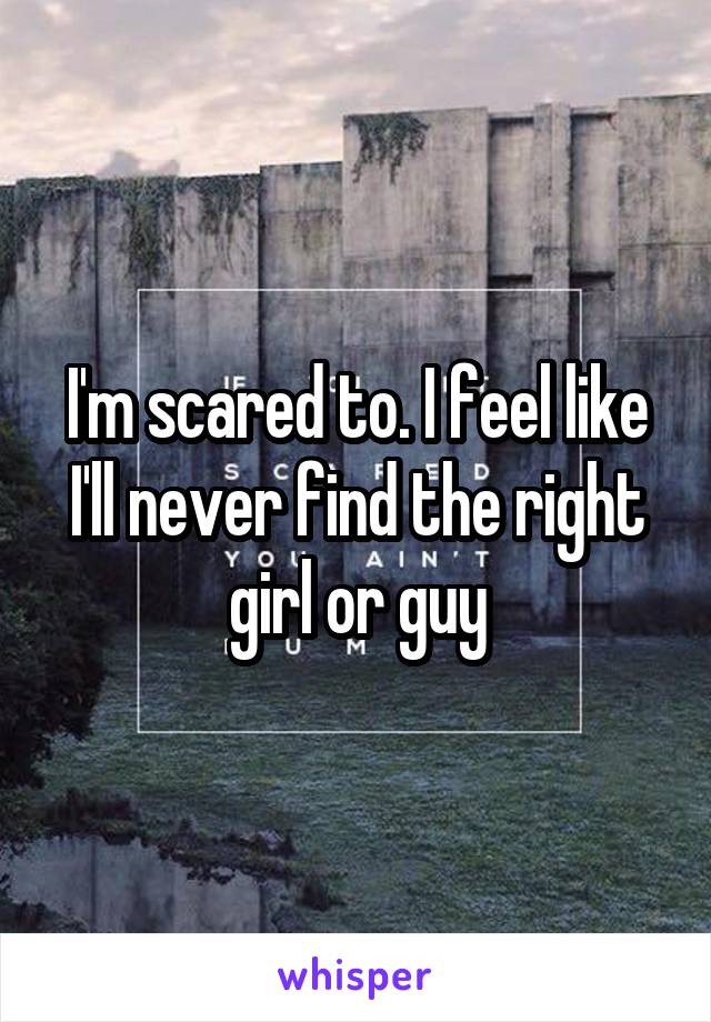 I'm scared to. I feel like I'll never find the right girl or guy
