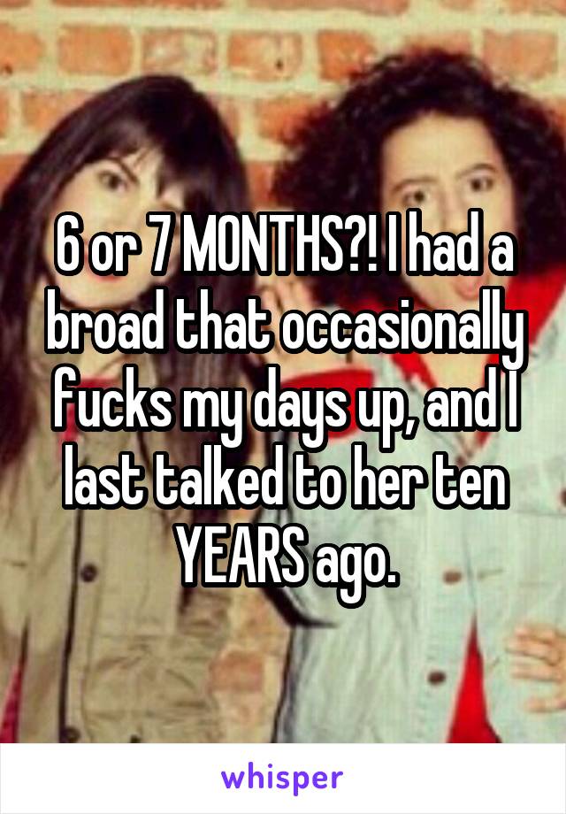 6 or 7 MONTHS?! I had a broad that occasionally fucks my days up, and I last talked to her ten YEARS ago.