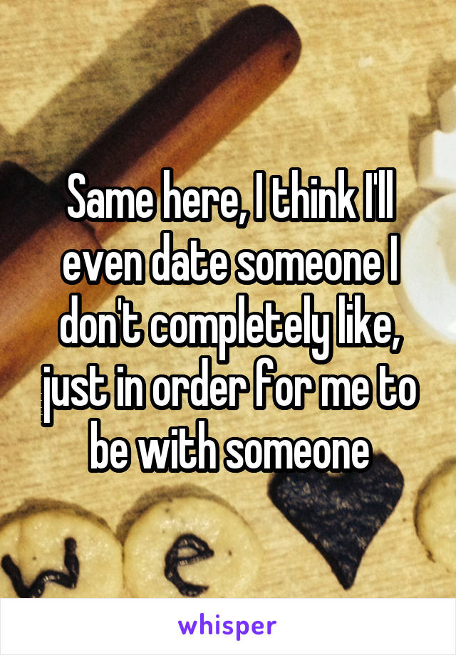 Same here, I think I'll even date someone I don't completely like, just in order for me to be with someone