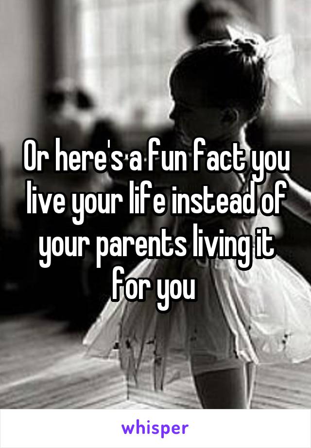 Or here's a fun fact you live your life instead of your parents living it for you 