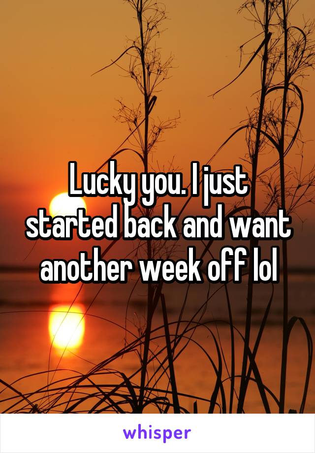 Lucky you. I just started back and want another week off lol