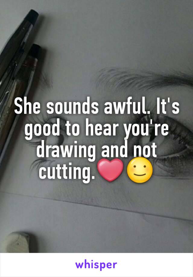 She sounds awful. It's good to hear you're drawing and not cutting.❤☺