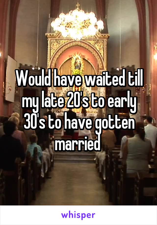 Would have waited till my late 20's to early 30's to have gotten married 