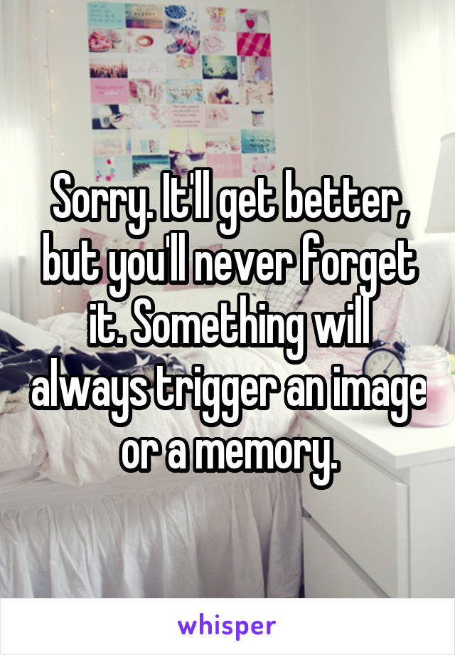 Sorry. It'll get better, but you'll never forget it. Something will always trigger an image or a memory.