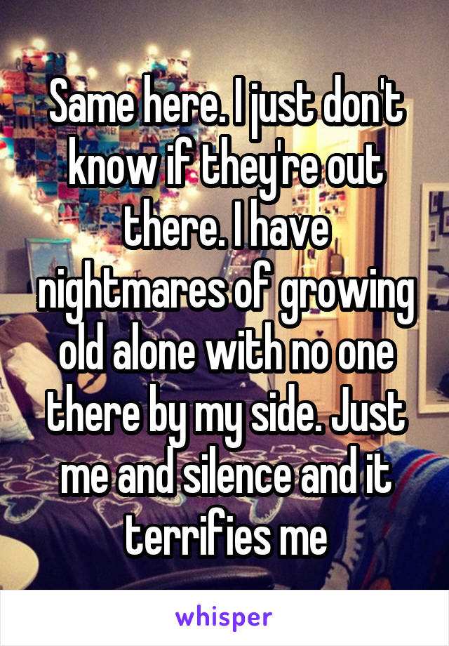 Same here. I just don't know if they're out there. I have nightmares of growing old alone with no one there by my side. Just me and silence and it terrifies me
