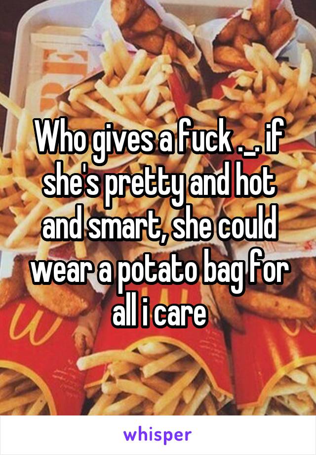 Who gives a fuck ._. if she's pretty and hot and smart, she could wear a potato bag for all i care