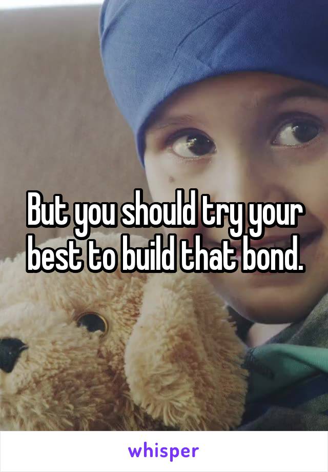 But you should try your best to build that bond.