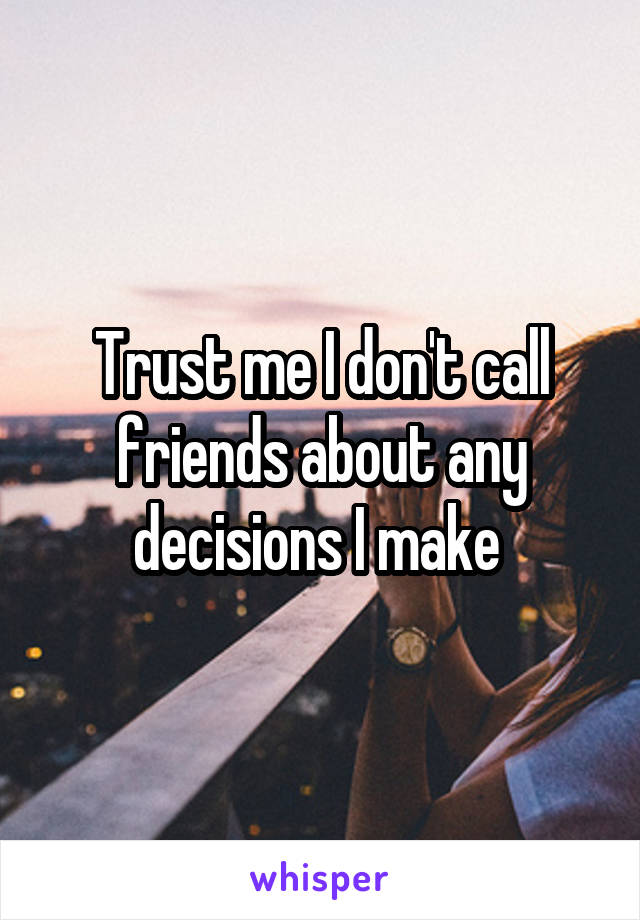 Trust me I don't call friends about any decisions I make 