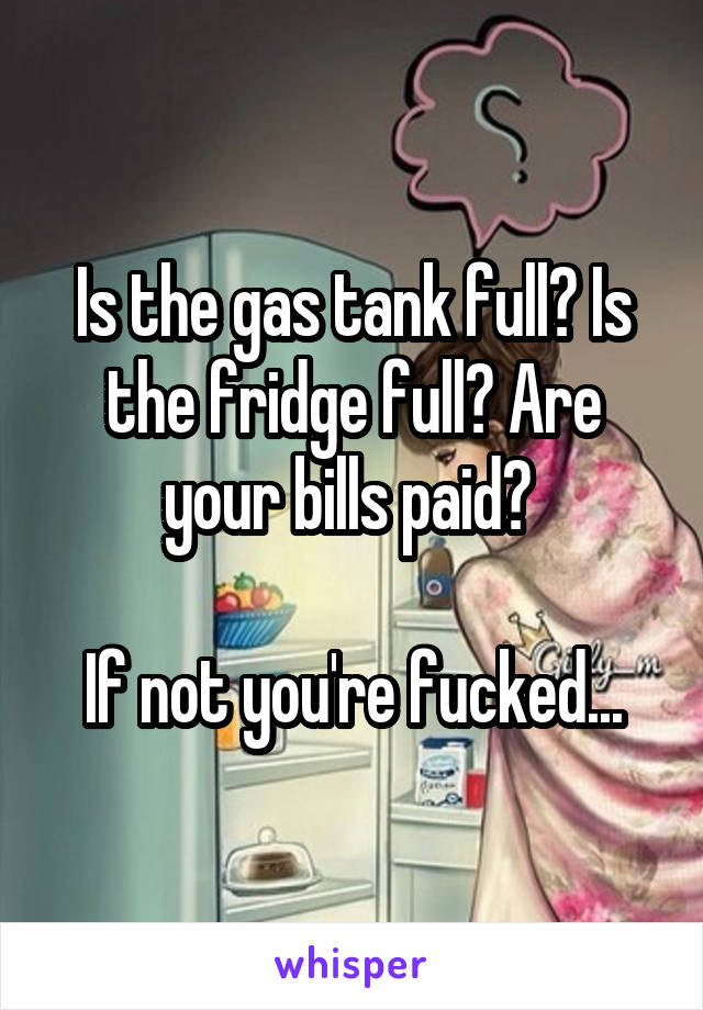 Is the gas tank full? Is the fridge full? Are your bills paid? 

If not you're fucked...