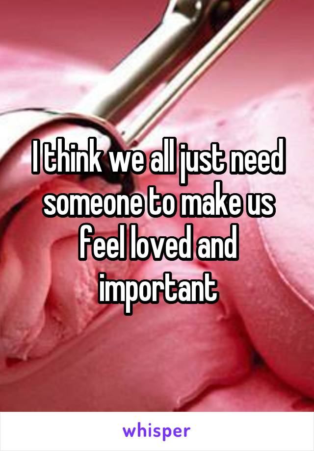 I think we all just need someone to make us feel loved and important