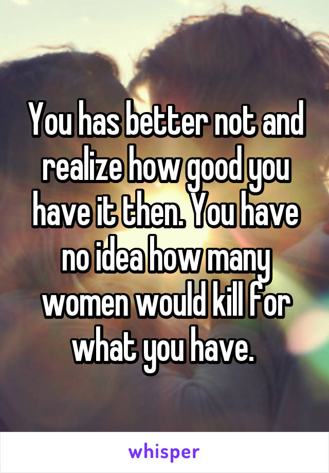 You has better not and realize how good you have it then. You have no idea how many women would kill for what you have. 