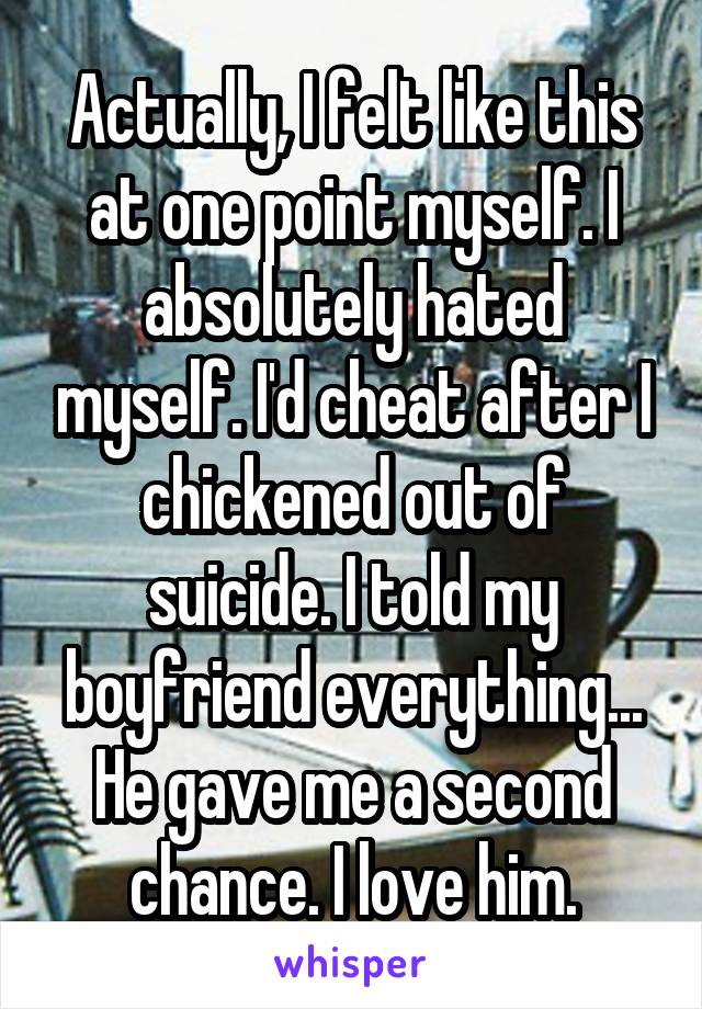 Actually, I felt like this at one point myself. I absolutely hated myself. I'd cheat after I chickened out of suicide. I told my boyfriend everything... He gave me a second chance. I love him.