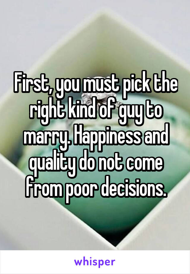 First, you must pick the right kind of guy to marry. Happiness and quality do not come from poor decisions.