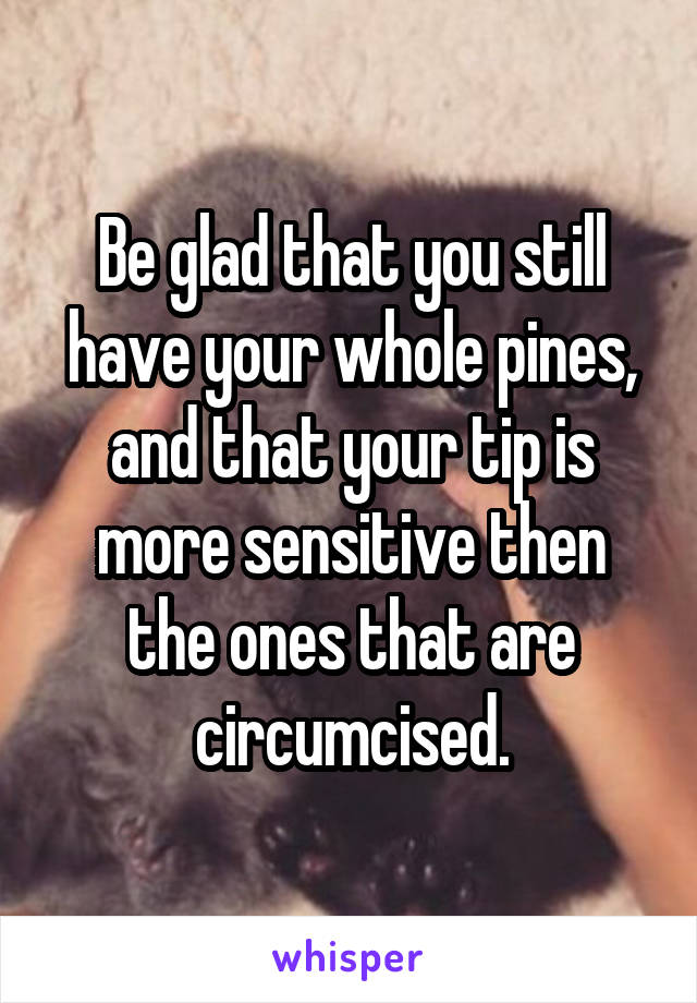 Be glad that you still have your whole pines, and that your tip is more sensitive then the ones that are circumcised.