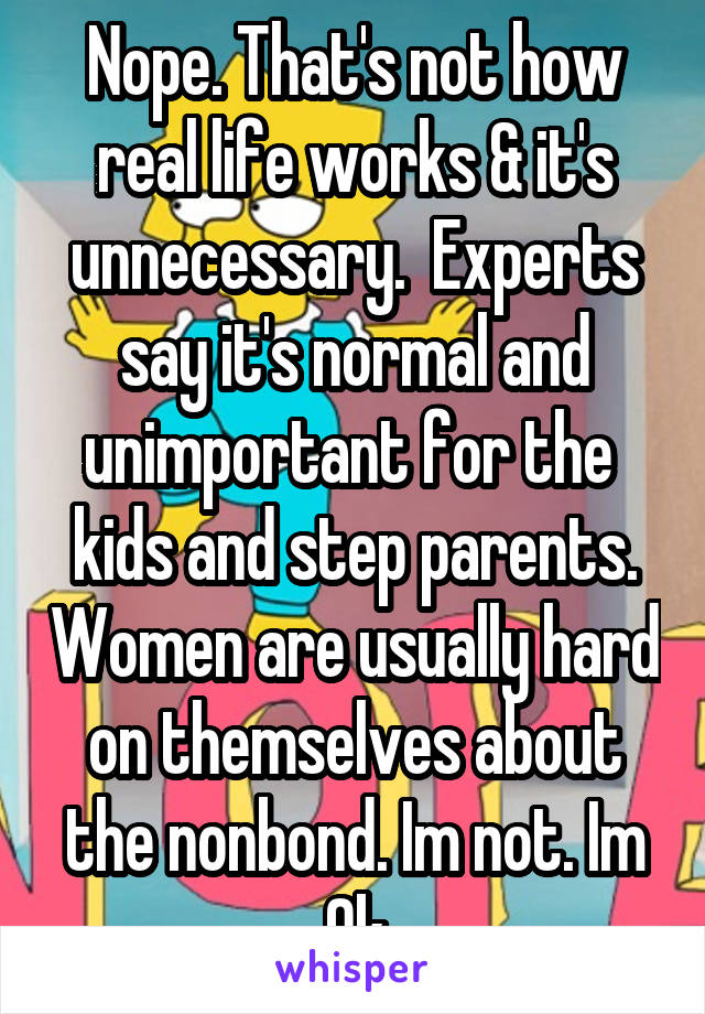 Nope. That's not how real life works & it's unnecessary.  Experts say it's normal and unimportant for the  kids and step parents. Women are usually hard on themselves about the nonbond. Im not. Im Ok