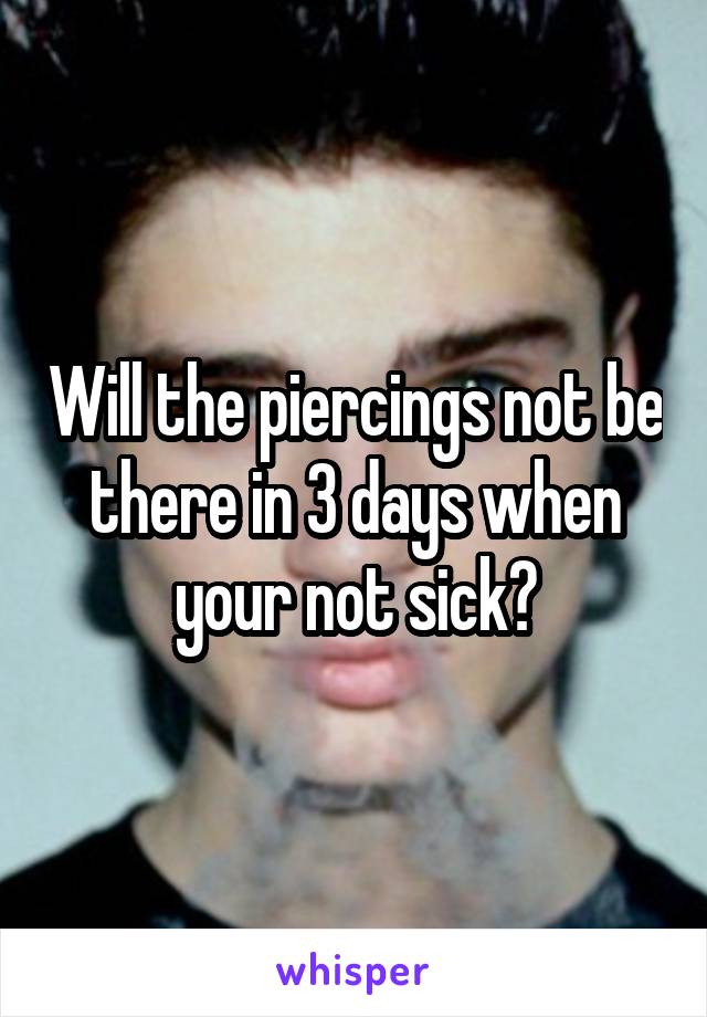 Will the piercings not be there in 3 days when your not sick?