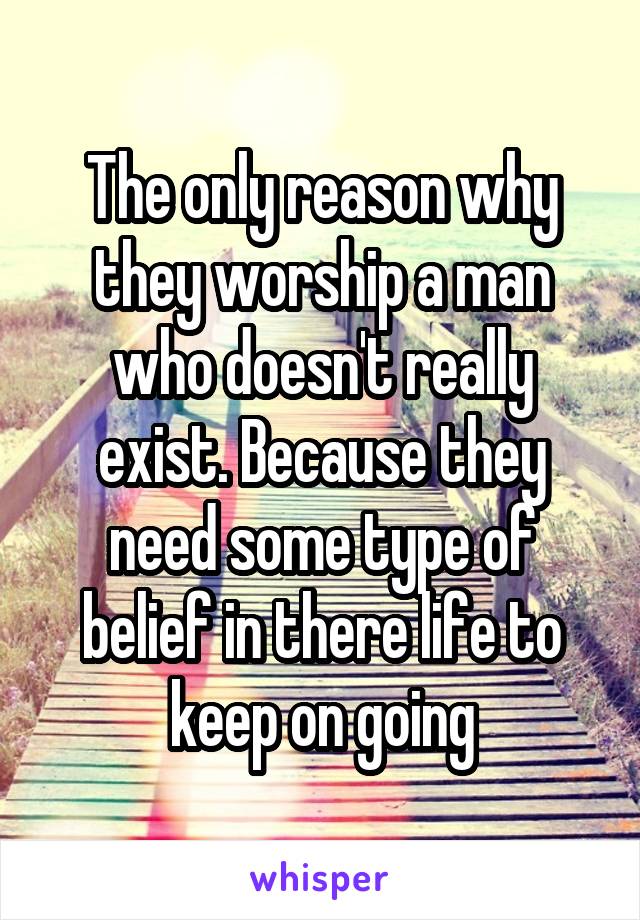 The only reason why they worship a man who doesn't really exist. Because they need some type of belief in there life to keep on going