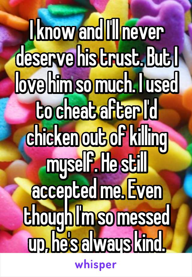 I know and I'll never deserve his trust. But I love him so much. I used to cheat after I'd chicken out of killing myself. He still accepted me. Even though I'm so messed up, he's always kind.